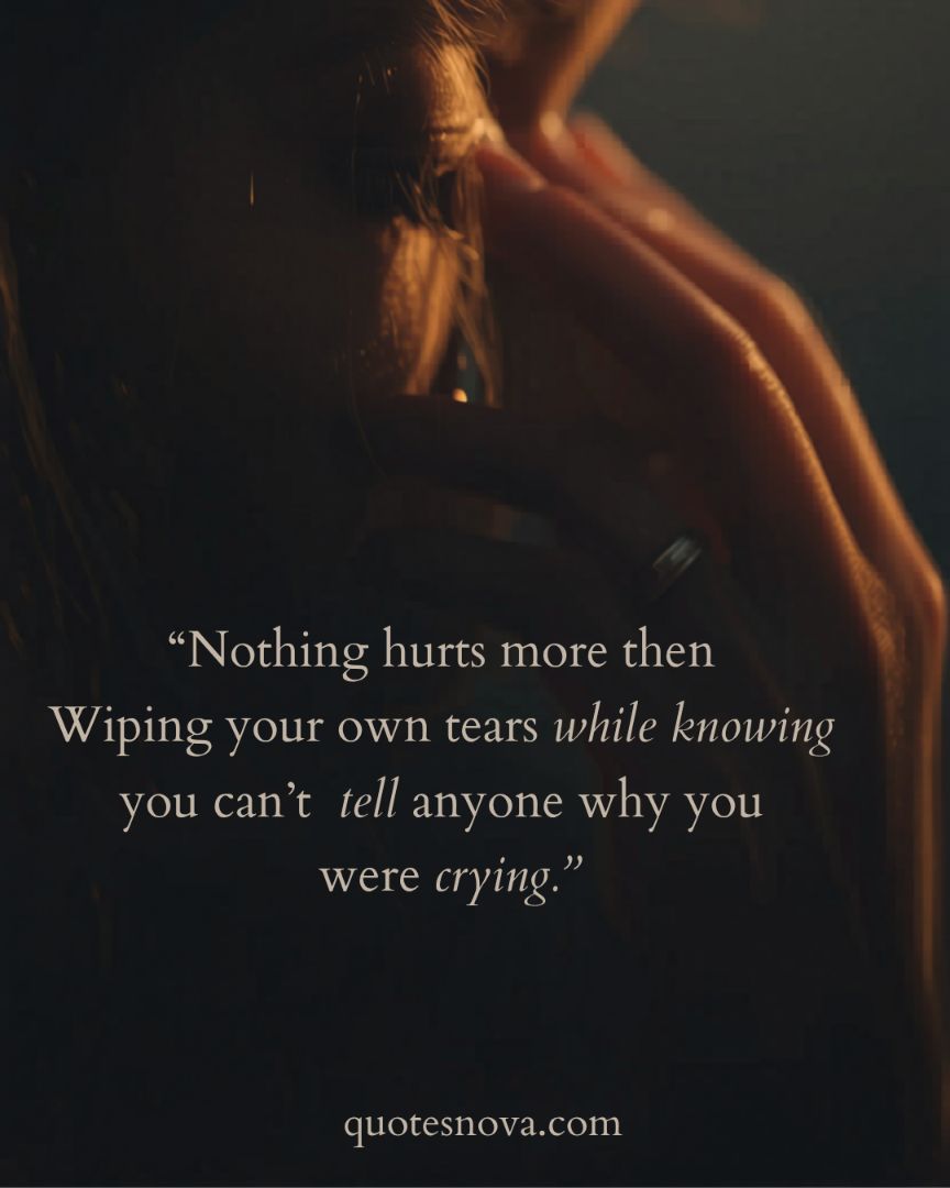 Nothing hurts more than wiping away your own tears, knowing you cannot share the reason for your sorrow with anyone.