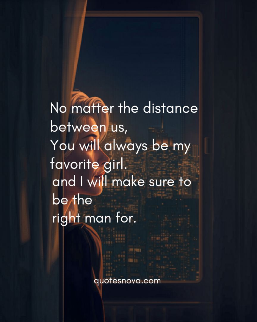 No matter the distance between us, You will always be my favorite girl. and I will make sure to be the right man for.